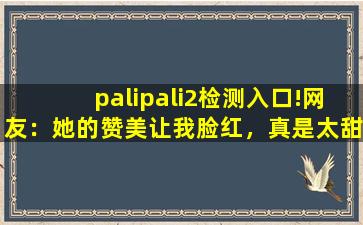 palipali2检测入口!网友：她的赞美让我脸红，真是太甜了。,用其他ip打开网页